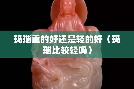 玛瑙重的好还是轻的好（玛瑙比较轻吗）