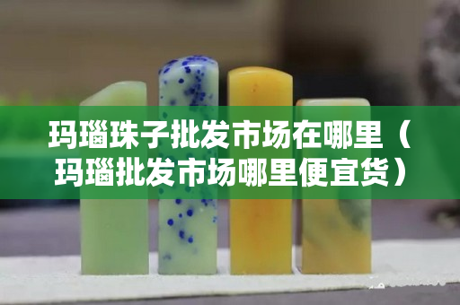 玛瑙珠子批发市场在哪里（玛瑙批发市场哪里便宜货）