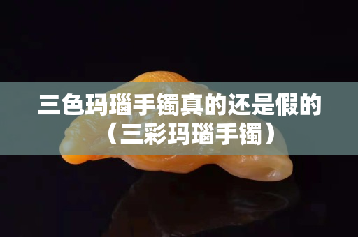 三色玛瑙手镯真的还是假的（三彩玛瑙手镯）