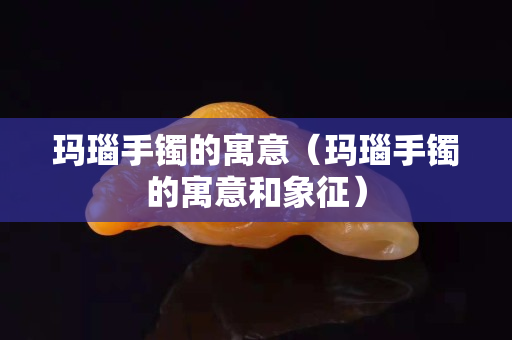 玛瑙手镯的寓意（玛瑙手镯的寓意和象征）