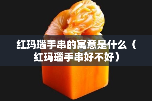 红玛瑙手串的寓意是什么（红玛瑙手串好不好）