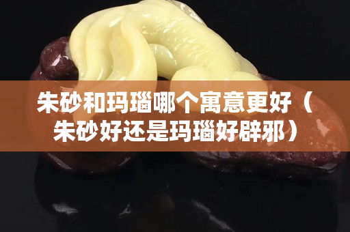 朱砂和玛瑙哪个寓意更好（朱砂好还是玛瑙好辟邪）