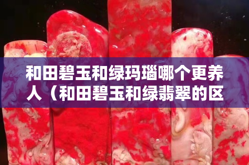 和田碧玉和绿玛瑙哪个更养人（和田碧玉和绿翡翠的区别）