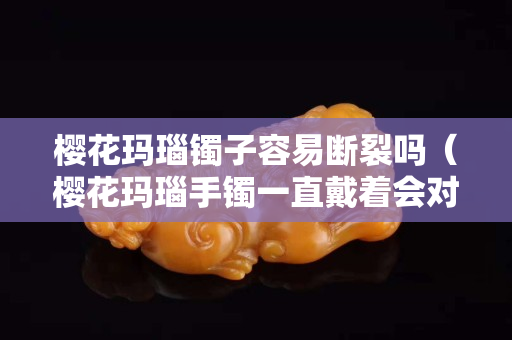 樱花玛瑙镯子容易断裂吗（樱花玛瑙手镯一直戴着会对身体有害吗）