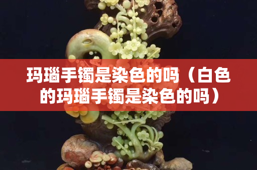 玛瑙手镯是染色的吗（白色的玛瑙手镯是染色的吗）