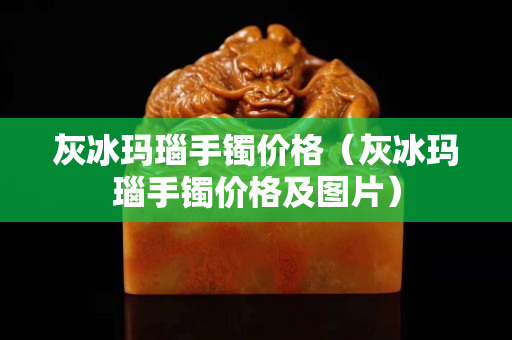 灰冰玛瑙手镯价格（灰冰玛瑙手镯价格及图片）