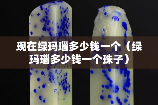 现在绿玛瑙多少钱一个（绿玛瑙多少钱一个珠子）