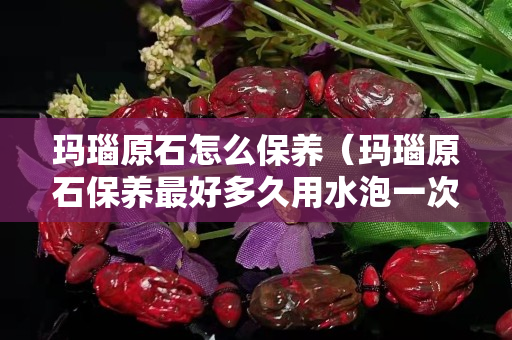 玛瑙原石怎么保养（玛瑙原石保养最好多久用水泡一次）