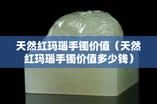 天然红玛瑙手镯价值（天然红玛瑙手镯价值多少钱）