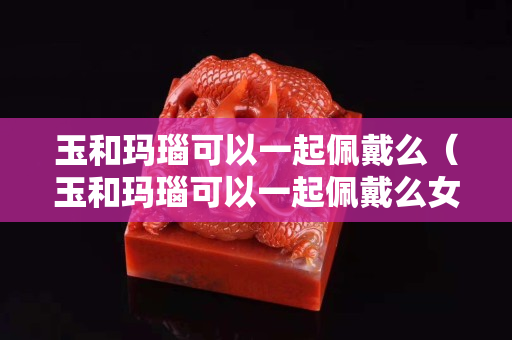 玉和玛瑙可以一起佩戴么（玉和玛瑙可以一起佩戴么女生）