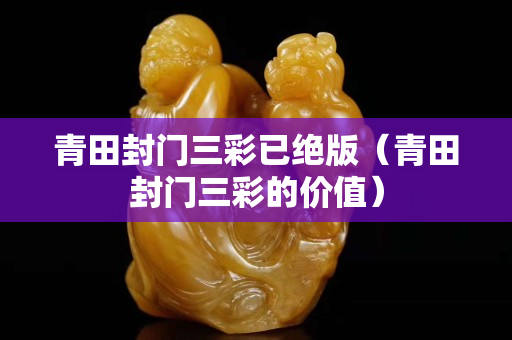 青田封门三彩已绝版（青田封门三彩的价值）
