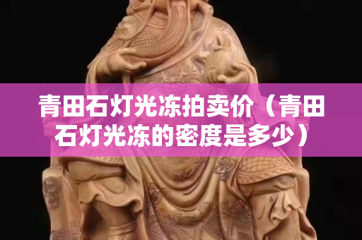 青田石灯光冻拍卖价（青田石灯光冻的密度是多少）