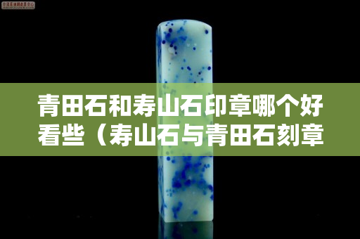 青田石和寿山石印章哪个好看些（寿山石与青田石刻章哪个好）