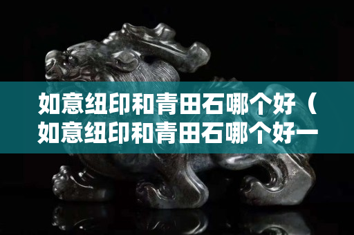 如意纽印和青田石哪个好（如意纽印和青田石哪个好一点）