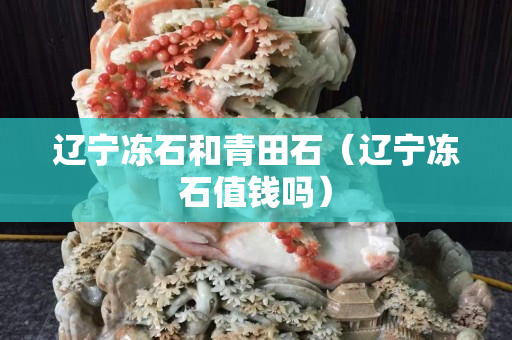 辽宁冻石和青田石（辽宁冻石值钱吗）