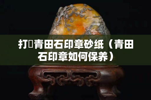 打礳青田石印章砂纸（青田石印章如何保养）