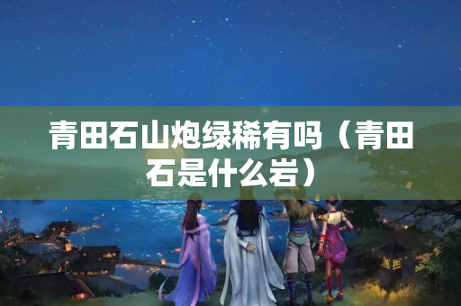青田石山炮绿稀有吗（青田石是什么岩）
