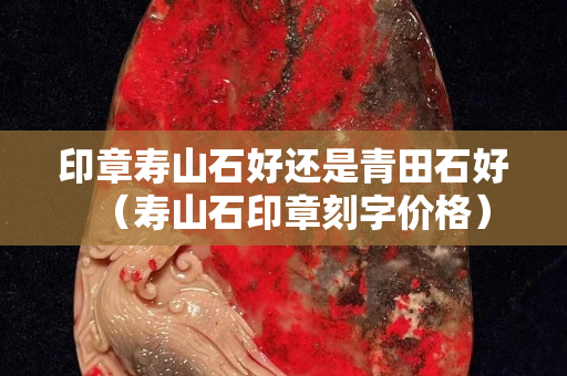 印章寿山石好还是青田石好（寿山石印章刻字价格）