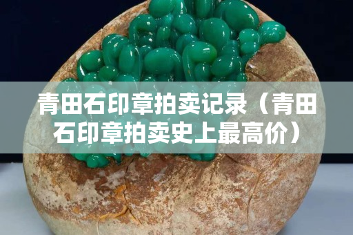 青田石印章拍卖记录（青田石印章拍卖史上最高价）