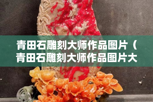青田石雕刻大师作品图片（青田石雕刻大师作品图片大全）