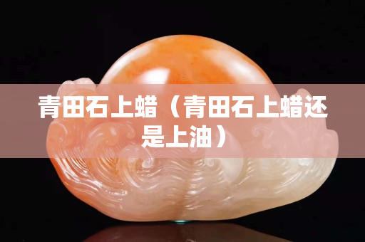 青田石上蜡（青田石上蜡还是上油）