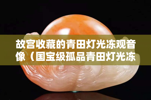 故宫收藏的青田灯光冻观音像（国宝级孤品青田灯光冻）