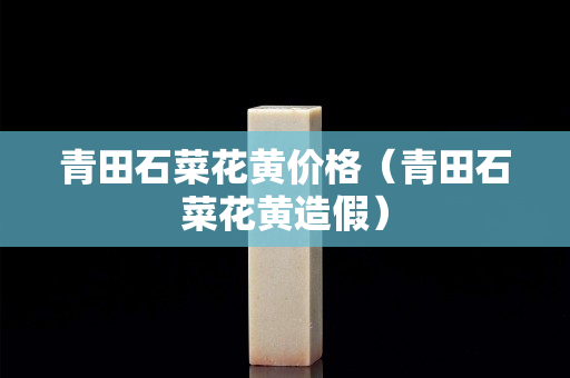 青田石菜花黄价格（青田石菜花黄造假）
