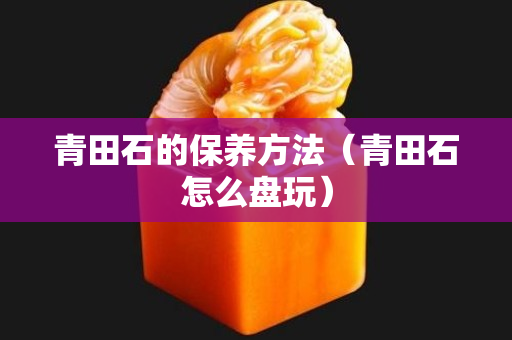 青田石的保养方法（青田石怎么盘玩）