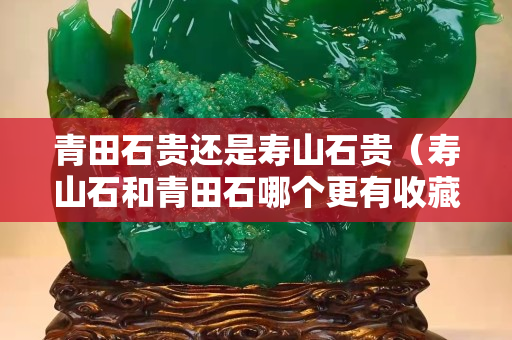青田石贵还是寿山石贵（寿山石和青田石哪个更有收藏价值）