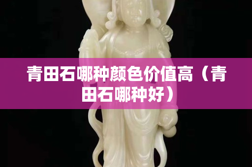 青田石哪种颜色价值高（青田石哪种好）
