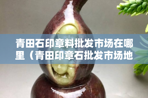 青田石印章料批发市场在哪里（青田印章石批发市场地址）