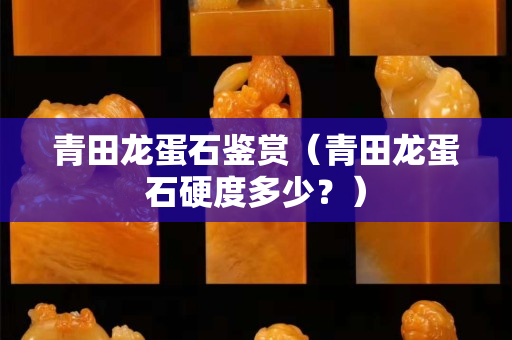 青田龙蛋石鉴赏（青田龙蛋石硬度多少？）