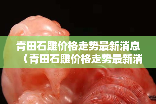 青田石雕价格走势最新消息（青田石雕价格走势最新消息图）