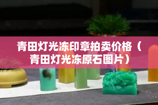 青田灯光冻印章拍卖价格（青田灯光冻原石图片）