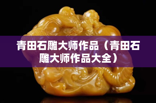 青田石雕大师作品（青田石雕大师作品大全）