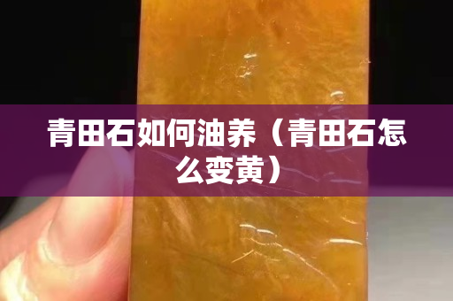 青田石如何油养（青田石怎么变黄）