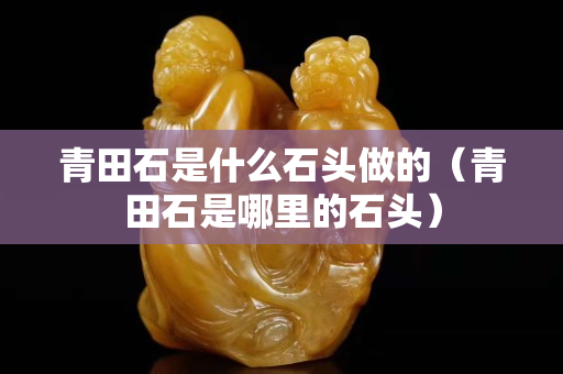 青田石是什么石头做的（青田石是哪里的石头）