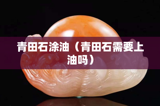 青田石涂油（青田石需要上油吗）