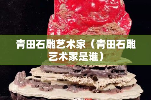 青田石雕艺术家（青田石雕艺术家是谁）