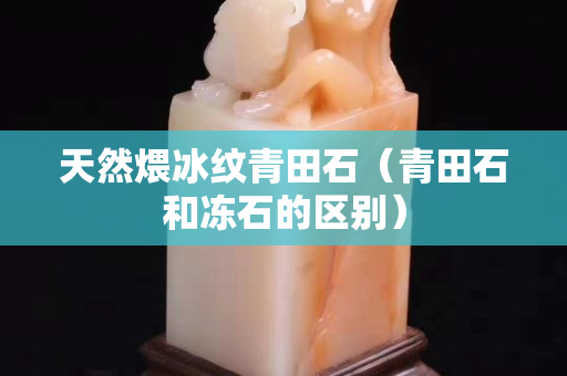 天然煨冰纹青田石（青田石和冻石的区别）