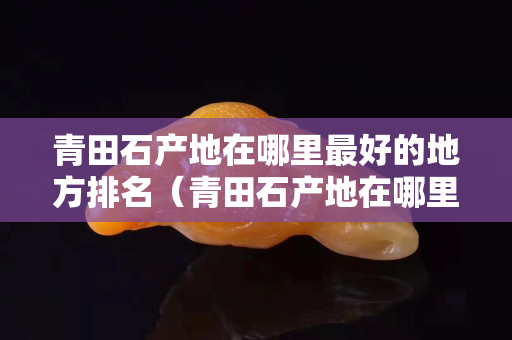 青田石产地在哪里最好的地方排名（青田石产地在哪里最好的地方排名第几）