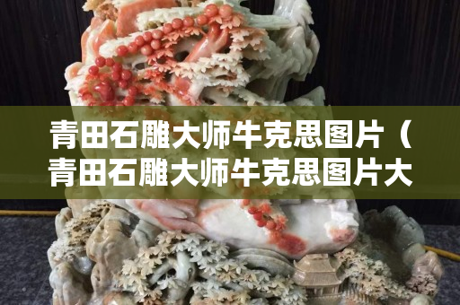 青田石雕大师牛克思图片（青田石雕大师牛克思图片大全）