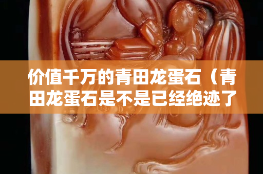 价值千万的青田龙蛋石（青田龙蛋石是不是已经绝迹了）