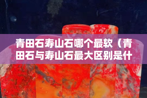 青田石寿山石哪个最软（青田石与寿山石最大区别是什么）