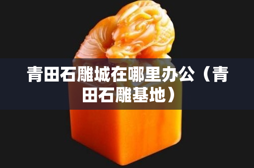 青田石雕城在哪里办公（青田石雕基地）