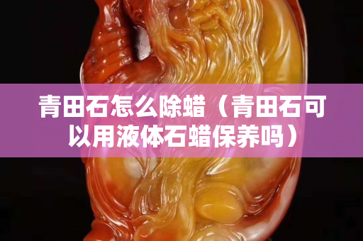 青田石怎么除蜡（青田石可以用液体石蜡保养吗）