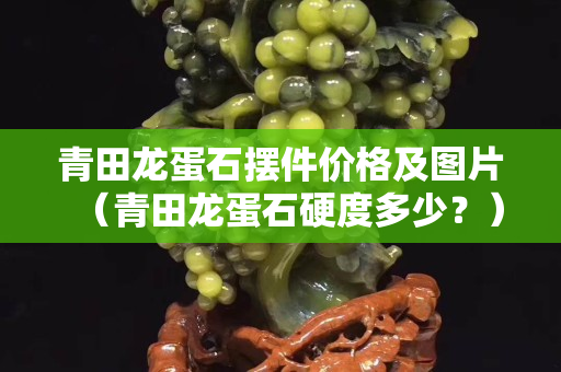 青田龙蛋石摆件价格及图片（青田龙蛋石硬度多少？）