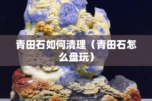 青田石如何清理（青田石怎么盘玩）