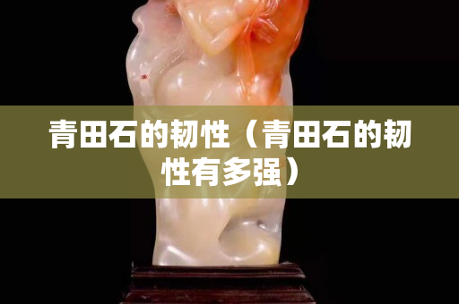青田石的韧性（青田石的韧性有多强）