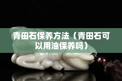 青田石保养方法（青田石可以用油保养吗）